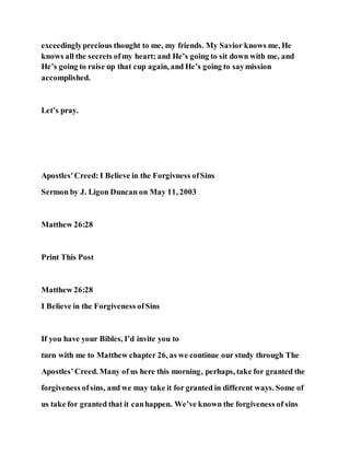 exceedinglyprecious thought to me, my friends. My Savior knows me, He
knows all the secrets ofmy heart; and He’s going to sit down with me, and
He’s going to raise up that cup again, and He’s going to saymission
accomplished.
Let’s pray.
Apostles'Creed: I Believe in the Forgivness ofSins
Sermon by J. Ligon Duncan on May 11, 2003
Matthew 26:28
Print This Post
Matthew 26:28
I Believe in the Forgiveness ofSins
If you have your Bibles, I’d invite you to
turn with me to Matthew chapter 26, as we continue our study through The
Apostles’Creed. Many of us here this morning, perhaps, take for granted the
forgiveness ofsins, and we may take it for granted in different ways. Some of
us take for granted that it canhappen. We’ve known the forgiveness of sins
 
