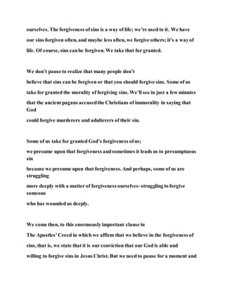 ourselves. The forgiveness ofsins is a way of life; we’re used to it. We have
our sins forgiven often, and maybe less often, we forgive others; it’s a wayof
life. Of course, sins canbe forgiven. We take that for granted.
We don’t pause to realize that many people don’t
believe that sins can be forgiven or that you should forgive sins. Some of us
take for granted the morality of forgiving sins. We’ll see in just a few minutes
that the ancient pagans accusedthe Christians of immorality in saying that
God
could forgive murderers and adulterers of their sin.
Some of us take for granted God’s forgiveness ofus;
we presume upon that forgiveness andsometimes it leads us to presumptuous
sin
because we presume upon that forgiveness. And perhaps, some of us are
struggling
more deeply with a matter of forgiveness ourselves–struggling to forgive
someone
who has wounded us deeply.
We come then, to this enormously important clause in
The Apostles’Creed in which we affirm that we believe in the forgiveness of
sins, that is, we state that it is our conviction that our God is able and
willing to forgive sins in Jesus Christ. But we need to pause for a moment and
 