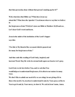 that that personhas done without that person’s making up for it?”
Well, what does that Bible say? What does Jesus say
about this? What does the Apostles’ Creedmean when we saythat we believe
in
the forgiveness ofsins? Well, let’s turn our Bible to Matthew 26:28 and see.
Let’s hear God’s word and learn.
Jesus in the midst of the institution of the Lord’s Supper
says this:
“Forthis is My blood of the covenantwhich is poured out
for many for forgiveness ofsins.”
And thus ends this reading of God’s holy, inspired, and
inerrant Word. May He write its eternal truth upon our hearts. Let’s pray.
Lord God, we do bow before You, and we ask that You
would help us to understand forgiveness. It is alien to our nature in many
ways.
We don’t like to admit our need of it; we are stingy in our giving of it to
those who need it. So, teachus to understand it and, by Your grace, to flee to
You to get it and, by Your mercy, to show it. We ask in Jesus’name, Amen.
 