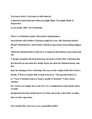 You know, there’s a lot more to talk about in
connectionwith forgiveness than you might think. You might think of
forgiveness
as sort of the ABC’s of Christianity
There’s a Christian woman. She and her husband have
been friends with another Christian couple for years. Her husband and her
friend’s husband have entered into a business agreement. Some things happen
in
which her husband believes that he is wronged in that business agreementand
she
is deeply wounded. She feels betrayed; she feels as if this other Christian man
has done her in, has done her family harm, has done her husband harm, and
has
done her damage to her well being. She says, in the weight of this blow from a
friend, “I’ll never forgive him as long as he lives.” The question before us
is: “Can a Christian refuse to forgive another Christian?” I don’t know
whether
her words were simply the words of a very wounded heart and whether those
wounds
dissipated in the idea of that heart overtime, but in the wake ofher wounds,
that was the expression.
Or, considerthis. Sue was a very responsible mother.
 