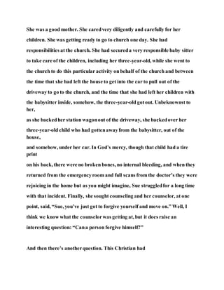 She was a good mother. She caredvery diligently and carefully for her
children. She was getting ready to go to church one day. She had
responsibilities at the church. She had secureda very responsible baby sitter
to take care of the children, including her three-year-old, while she went to
the church to do this particular activity on behalf of the church and between
the time that she had left the house to get into the car to pull out of the
driveway to go to the church, and the time that she had left her children with
the babysitter inside, somehow, the three-year-old gotout. Unbeknownst to
her,
as she backedher station wagonout of the driveway, she backedover her
three-year-old child who had gottenawayfrom the babysitter, out of the
house,
and somehow, under her car. In God’s mercy, though that child had a tire
print
on his back, there were no broken bones, no internal bleeding, and when they
returned from the emergencyroom and full scans from the doctor’s they were
rejoicing in the home but as you might imagine, Sue struggledfor a long time
with that incident. Finally, she sought counseling and her counselor, at one
point, said, “Sue, you’ve just got to forgive yourself and move on.” Well, I
think we know what the counselorwas getting at, but it does raise an
interesting question: “Cana person forgive himself?”
And then there’s anotherquestion. This Christian had
 
