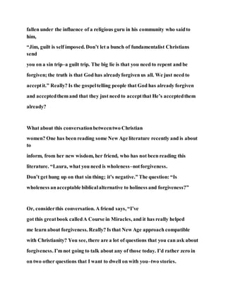 fallen under the influence of a religious guru in his community who saidto
him,
“Jim, guilt is self imposed. Don’t let a bunch of fundamentalist Christians
send
you on a sin trip–a guilt trip. The big lie is that you need to repent and be
forgiven; the truth is that God has alreadyforgiven us all. We just need to
acceptit.” Really? Is the gospeltelling people that God has already forgiven
and acceptedthem and that they just need to acceptthat He’s acceptedthem
already?
What about this conversationbetweentwo Christian
women? One has been reading some New Age literature recently and is about
to
inform, from her new wisdom, her friend, who has not been reading this
literature. “Laura, what you need is wholeness–notforgiveness.
Don’t get hung up on that sin thing; it’s negative.” The question: “Is
wholeness anacceptable biblicalalternative to holiness and forgiveness?”
Or, considerthis conversation. A friend says, “I’ve
got this greatbook calledA Course in Miracles, and it has really helped
me learn about forgiveness. Really? Is that New Age approach compatible
with Christianity? You see, there are a lot of questions that you can ask about
forgiveness. I’m not going to talk about any of those today. I’d rather zero in
on two other questions that I want to dwell on with you–two stories.
 