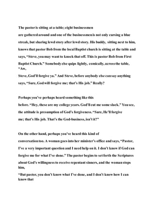 The pastoris sitting at a table; eight businessmen
are gatheredaround and one of the businessmenis not only cursing a blue
streak, but sharing lewd story after lewd story. His buddy, sitting next to him,
knows that pastor Bob from the localBaptist church is sitting at the table and
says, “Steve, youmay want to knock that off. This is pastor Bob from First
Baptist Church.” Somebodyelse quips lightly, comically, acrossthe table,
“Aw,
Steve, God’ll forgive ya.” And Steve, before anybody else cansay anything
says, “Sure, Godwill forgive me; that’s His job.” Really?
Perhaps you’ve perhaps heard something like this
before. “Hey, these are my college years. God’llcut me some slack.” Yousee,
the attitude is presumption of God’s forgiveness.“Sure, He’ll forgive
me; that’s His job. That’s the God-business, isn’t it?”
On the other hand, perhaps you’ve heard this kind of
conversationtoo. A woman goes into her minister’s office and says, “Pastor,
I’ve a very important question and I need help on it. I don’t know if God can
forgive me for what I’ve done.” The pastor begins to setforth the Scriptures
about God’s willingness to receive repentant sinners, and the womanstops
him,
“But pastor, you don’t know what I’ve done, and I don’t know how I can
know that
 