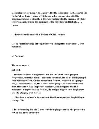 6. The pleasures which are to be enjoyed by the followers of the Saviour in the
Father's kingdom are especiallyto be regardedas associatedwith His
presence. How pre-eminently in the New Testamentis the presence ofChrist
setforth as constituting the happiness of the celestialworld(John 12:26).
Learn
(1)How vast and wonderful is the love of Christ to man.
(2)The vastimportance of being numbered amongst the followers of Christ
ourselves.
(J. Parsons.)
The new covenant
Selected.
I. The new covenantof forgiveness andlife. On God's side is pledged
forgiveness, remissionofsins, sustainedacceptance. Onman's side is pledged
the obedience offaith. Christ, as mediator for man, receives God's pledge;
and, as mediator for God, He receives man's pledge. As representative for
man, He offers to God the perfect obedience, and pledges us to a like
obedience;as representative for God, He brings and gives to us forgiveness
and life, pledging God therein.
II. The blood which seals the covenant. The blood represents the yielding or
taking of life.
1. In surrendering His life, Christ sealedour pledge that we will give our life
to God in all holy obedience.
 