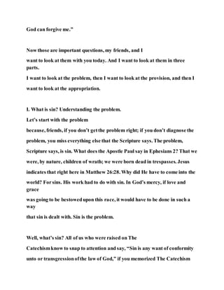 God can forgive me.”
Now those are important questions, my friends, and I
want to look at them with you today. And I want to look at them in three
parts.
I want to look at the problem, then I want to look at the provision, and then I
want to look at the appropriation.
I. What is sin? Understanding the problem.
Let’s start with the problem
because, friends, if you don’t getthe problem right; if you don’t diagnose the
problem, you miss everything else that the Scripture says. The problem,
Scripture says, is sin. What does the Apostle Paul say in Ephesians 2? That we
were, by nature, children of wrath; we were born dead in trespasses. Jesus
indicates that right here in Matthew 26:28. Why did He have to come into the
world? Forsins. His work had to do with sin. In God’s mercy, if love and
grace
was going to be bestowedupon this race, it would have to be done in such a
way
that sin is dealt with. Sin is the problem.
Well, what’s sin? All of us who were raised on The
Catechismknow to snap to attention and say, “Sin is any want of conformity
unto or transgressionofthe law of God,” if you memorized The Catechism
 