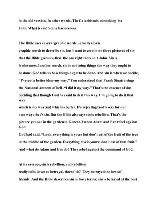 in the old version. In other words, The Catechismis mimicking 1st
John. What is sin? Sin is lawlessness.
The Bible uses severalgraphic words, actuallyseven
graphic words to describe sin, but I want to zero in on three pictures of sin
that the Bible gives us–first, the one right there in 1 John. Sin is
lawlessness. In other words, sin is not doing things the way they ought to
be done. God tells us how things ought to be done. And sin is when we decide,
“I’ve got a better idea–my way.” You understand that Frank Sinatra sings
the NationalAnthem of hell–“I did it my way.” That’s the essenceofsin;
deciding that though God has said to do it this way, I’m going to do it that
way
which is my way and which is better. It’s rejecting God’s way for our
own way; that’s sin. But the Bible also says sin is rebellion. That’s the
picture you see in the gardenin Genesis 3 when Adam and Eve rebel against
God.
God had said, “Look, everything is yours but don’t eat of the fruit of the tree
in the middle of the garden. Everything else is yours; don’t eat of that fruit.”
And what do Adam and Eve do? They rebel againstthe command of God.
At its essence,sin is rebellion, and rebellion
really boils down to betrayal, doesn’tit? They betrayed the bestof
friends. And the Bible describes sin in those terms; sin is betrayal of the best
 