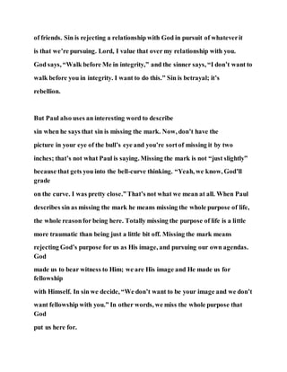 of friends. Sin is rejecting a relationship with God in pursuit of whateverit
is that we’re pursuing. Lord, I value that over my relationship with you.
God says, “Walk before Me in integrity,” and the sinner says, “I don’t want to
walk before you in integrity. I want to do this.” Sin is betrayal; it’s
rebellion.
But Paul also uses an interesting word to describe
sin when he says that sin is missing the mark. Now, don’t have the
picture in your eye of the bull’s eye and you’re sortof missing it by two
inches; that’s not what Paul is saying. Missing the mark is not “just slightly”
because that gets you into the bell-curve thinking. “Yeah, we know, God’ll
grade
on the curve. I was pretty close.”That’s not what we mean at all. When Paul
describes sin as missing the mark he means missing the whole purpose of life,
the whole reasonfor being here. Totally missing the purpose of life is a little
more traumatic than being just a little bit off. Missing the mark means
rejecting God’s purpose for us as His image, and pursuing our own agendas.
God
made us to bear witness to Him; we are His image and He made us for
fellowship
with Himself. In sin we decide, “We don’t want to be your image and we don’t
want fellowship with you.” In other words, we miss the whole purpose that
God
put us here for.
 