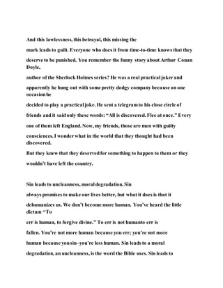 And this lawlessness, this betrayal, this missing the
mark leads to guilt. Everyone who does it from time-to-time knows that they
deserve to be punished. You remember the funny story about Arthur Conan
Doyle,
author of the Sherlock Holmes series? He was a real practicaljokerand
apparently he hung out with some pretty dodgy company because on one
occasionhe
decided to play a practicaljoke. He sent a telegramto his close circle of
friends and it saidonly these words: “All is discovered. Flee at once.” Every
one of them left England. Now, my friends, those are men with guilty
consciences. I wonderwhat in the world that they thought had been
discovered.
But they knew that they deservedfor something to happen to them or they
wouldn’t have left the country.
Sin leads to uncleanness, moraldegradation. Sin
always promises to make our lives better, but what it does is that it
dehumanizes us. We don’t become more human. You’ve heard the little
dictum “To
err is human, to forgive divine.” To err is not humanto err is
fallen. You’re not more human because you err; you’re not more
human because yousin–you’re less human. Sin leads to a moral
degradation, an uncleanness, is the word the Bible uses. Sin leads to
 