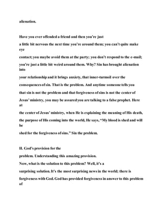 alienation.
Have you ever offended a friend and then you’re just
a little bit nervous the next time you’re around them; you can’t quite make
eye
contact;you maybe avoid them at the party; you don’t respond to the e-mail;
you’re just a little bit weird around them. Why? Sin has brought alienation
into
your relationship and it brings anxiety, that inner-turmoil over the
consequencesofsin. That is the problem. And anytime someone tells you
that sin is not the problem and that forgiveness ofsins is not the centerof
Jesus’ministry, you may be assuredyou are talking to a false prophet. Here
at
the centerof Jesus’ministry, when He is explaining the meaning of His death,
the purpose of His coming into the world, He says, “My blood is shed and will
be
shed for the forgiveness ofsins.” Sin the problem.
II. God’s provision for the
problem. Understanding this amazing provision.
Now, what is the solution to this problem? Well, it’s a
surprising solution. It’s the most surprising news in the world; there is
forgiveness with God. God has provided forgiveness in answerto this problem
of
 