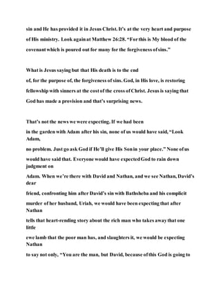 sin and He has provided it in Jesus Christ. It’s at the very heart and purpose
of His ministry. Look againat Matthew 26:28. “Forthis is My blood of the
covenantwhich is poured out for many for the forgiveness ofsins.”
What is Jesus saying but that His death is to the end
of, for the purpose of, the forgiveness of sins. God, in His love, is restoring
fellowship with sinners at the costof the cross ofChrist. Jesus is saying that
God has made a provision and that’s surprising news.
That’s not the news we were expecting. If we had been
in the garden with Adam after his sin, none of us would have said, “Look
Adam,
no problem. Just go ask God if He’ll give His Sonin your place.” None ofus
would have said that. Everyone would have expectedGod to rain down
judgment on
Adam. When we’re there with David and Nathan, and we see Nathan, David’s
dear
friend, confronting him after David’s sin with Bathsheba and his complicit
murder of her husband, Uriah, we would have been expecting that after
Nathan
tells that heart-rending story about the rich man who takes awaythat one
little
ewe lamb that the poor man has, and slaughters it, we would be expecting
Nathan
to say not only, “You are the man, but David, because ofthis God is going to
 