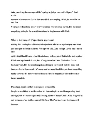 take your kingdom awayand He’s going to judge you and kill you.” And
we’re
stunned when we see David down on his knees saying, “God, be merciful to
me. On
Your grace I rest my plea.” We’re stunned when we see David. It’s the most
surprising thing in the world that there is forgiveness with God.
What is forgiveness? It’s pardon in a personal
setting. It’s taking back into friendship those who went againstyou and hurt
you and put themselves in the wrong with you. And though David had sinned,
and
notice that David knows that his sin is not only againstBathsheba and against
Uriah and againstall Israel, but it’s againstGod. And God takes David
back anyway. It’s the most surprising thing in the world. But it’s done not
because Daviddeserves it; it’s done not because Davidhasn’t done something
really serious;it’s not even done because David repents; it’s done because
Jesus has died.
David can count on that forgiveness because the
forgiveness ofGod is not basedon his deserving it, or on his repenting hard
enough; but it’s based upon the atoning death of Jesus Christ. God forgives us
not because ofus, but because of His Son. That’s why Jesus’forgiveness if
forever.
 