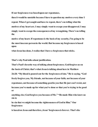 If our forgiveness was basedupon our repentance,
then it would be unstable because I have to question my motives every time I
repent. When I getcaught and have to repent, there’s no telling what the
motives of my heart are. I may simply want to escape yourdisapproval. I may
simply want to escape the consequencesofmy wrongdoing. There’s no telling
the
motive of my heart. If repentance is the basis of my security, I’m going to be
the most insecure personin the world. But because my forgiveness is based
upon
what Jesus has done, I realize that I have a forgiveness that sticks.
That’s why Paul talks about justification.
That’s Paul’s favorite way of talking about forgiveness. Godforgives us on
the basis of Christ; that’s what Jesus is talking about here in Matthew
26:28. “My blood is poured out for the forgiveness ofsins.” He is saying, “God
freely forgives you, My friends, not because ofyour faith, not because ofyour
repentance, not because ofsomething goodin you that He just can’t resist, not
because you’ve made up for what you’ve done or that you’re trying to be good
or
anything else;God forgives you because ofMe.” “He made Him who knew no
sin to
be sin that we might become the righteousness ofGod in Him.” Our
forgiveness
is basedon Jesus and therefore, Jesus’forgivenessis forever. That’s the
 