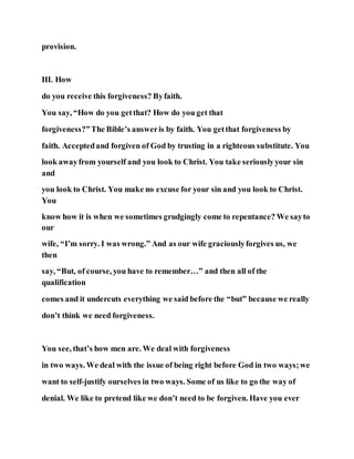 provision.
III. How
do you receive this forgiveness? Byfaith.
You say, “How do you getthat? How do you get that
forgiveness?”The Bible’s answeris by faith. You getthat forgiveness by
faith. Acceptedand forgiven of God by trusting in a righteous substitute. You
look awayfrom yourself and you look to Christ. You take seriouslyyour sin
and
you look to Christ. You make no excuse for your sin and you look to Christ.
You
know how it is when we sometimes grudgingly come to repentance? We sayto
our
wife, “I’m sorry. I was wrong.” And as our wife graciouslyforgives us, we
then
say, “But, of course, you have to remember…” and then all of the
qualification
comes and it undercuts everything we said before the “but” because we really
don’t think we need forgiveness.
You see, that’s how men are. We deal with forgiveness
in two ways. We deal with the issue of being right before God in two ways;we
want to self-justify ourselves in two ways. Some of us like to go the way of
denial. We like to pretend like we don’t need to be forgiven. Have you ever
 