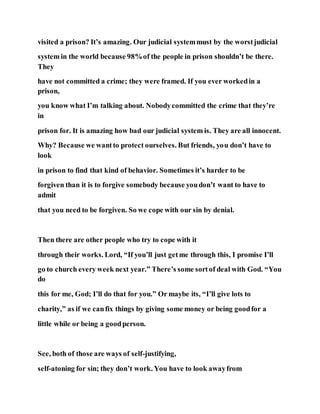 visited a prison? It’s amazing. Our judicial systemmust by the worstjudicial
system in the world because 98%of the people in prison shouldn’t be there.
They
have not committed a crime; they were framed. If you ever workedin a
prison,
you know what I’m talking about. Nobodycommitted the crime that they’re
in
prison for. It is amazing how bad our judicial system is. They are all innocent.
Why? Because we wantto protect ourselves. But friends, you don’t have to
look
in prison to find that kind of behavior. Sometimes it’s harder to be
forgiven than it is to forgive somebody because youdon’t want to have to
admit
that you need to be forgiven. So we cope with our sin by denial.
Then there are other people who try to cope with it
through their works. Lord, “If you’ll just getme through this, I promise I’ll
go to church every week next year.” There’s some sortof deal with God. “You
do
this for me, God; I’ll do that for you.” Or maybe its, “I’ll give lots to
charity,” as if we canfix things by giving some money or being goodfor a
little while or being a goodperson.
See, both of those are ways of self-justifying,
self-atoning for sin; they don’t work. You have to look awayfrom
 