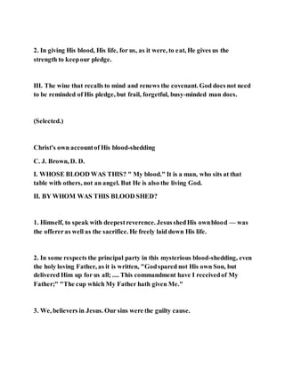2. In giving His blood, His life, for us, as it were, to eat, He gives us the
strength to keepour pledge.
III. The wine that recalls to mind and renews the covenant. God does not need
to be reminded of His pledge, but frail, forgetful, busy-minded man does.
(Selected.)
Christ's own accountof His blood-shedding
C. J. Brown, D. D.
I. WHOSE BLOOD WAS THIS? " My blood." It is a man, who sits at that
table with others, not an angel. But He is also the living God.
II. BY WHOM WAS THIS BLOOD SHED?
1. Himself, to speak with deepestreverence. JesusshedHis ownblood — was
the offereras well as the sacrifice. He freely laid down His life.
2. In some respects the principal party in this mysterious blood-shedding, even
the holy loving Father, as it is written, "Godspared not His own Son, but
delivered Him up for us all; .... This commandment have I receivedof My
Father;" "The cup which My Father hath given Me."
3. We, believers in Jesus. Our sins were the guilty cause.
 