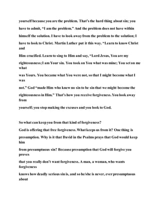 yourself because you are the problem. That’s the hard thing about sin; you
have to admit, “I am the problem.” And the problem does not have within
himself the solution. I have to look awayfrom the problem to the solution; I
have to look to Christ. Martin Luther put it this way. “Learn to know Christ
and
Him crucified. Learn to sing to Him and say, “Lord Jesus, You are my
righteousness;I am Your sin. You took on You what was mine; You seton me
what
was Yours. You became what You were not, so that I might become what I
was
not.” God “made Him who knew no sin to be sin that we might become the
righteousness in Him.” That’s how you receive forgiveness.You look away
from
yourself; you stop making the excuses and you look to God.
So what can keepyou from that kind of forgiveness?
God is offering that free forgiveness.Whatkeeps us from it? One thing is
presumption. Why is it that David in the Psalms prays that God would keep
him
from presumptuous sin? Becausepresumption that God will forgive you
proves
that you really don’t want forgiveness. A man, a woman, who wants
forgiveness
knows how deadly serious sin is, and so he/she is never, everpresumptuous
about
 