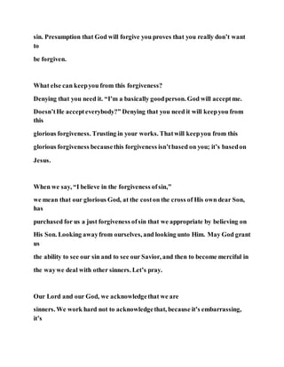 sin. Presumption that God will forgive you proves that you really don’t want
to
be forgiven.
What else can keepyou from this forgiveness?
Denying that you need it. “I’m a basically goodperson. God will acceptme.
Doesn’tHe accepteverybody?” Denying that you need it will keepyou from
this
glorious forgiveness. Trusting in your works. Thatwill keepyou from this
glorious forgiveness becausethis forgiveness isn’tbased on you; it’s basedon
Jesus.
When we say, “I believe in the forgiveness ofsin,”
we mean that our glorious God, at the coston the cross of His own dear Son,
has
purchased for us a just forgiveness ofsin that we appropriate by believing on
His Son. Looking awayfrom ourselves, and looking unto Him. May God grant
us
the ability to see our sin and to see our Savior, and then to become merciful in
the waywe deal with other sinners. Let’s pray.
Our Lord and our God, we acknowledgethat we are
sinners. We work hard not to acknowledgethat, because it’s embarrassing,
it’s
 