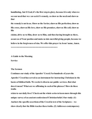 humiliating, but O God, it’s the first step to glory, because it is only when we
see our need that we c an seek it’s remedy, so show us the need and show us
that
the remedy is not in us. Sbow us the Savior, show us His perfection, show us
His cross, show us His love, show us His promises, show us His call, show us
His
claims, drive us to Him, draw us to Him, and then having brought us there,
assure us of Your pardon and make us into merciful giving people, because we
believe in the forgiveness of sins. We offer this prayer in Jesus’name, Amen.
********************************************
A Guide to the Morning
Service
The Sermon
Continues our study of the Apostles’ Creed. Forhundreds of years the
Apostles’Creed has served as an instrument for instructing Christians in the
basics of biblical faith. We recite it often in our public services. Butwhat
does it mean? What are we affirming in eachof the phrases? How do these
truths
relate to our daily lives? Check out the whole series to learn more through this
unique survey of an ancient confessionof Christian belief. Our study: (1)
Anchors the specific assertionsofthe Creedin text of the Scriptures – we
show clearly that the Bible teaches these truths. (2) Addresses contemporary
 