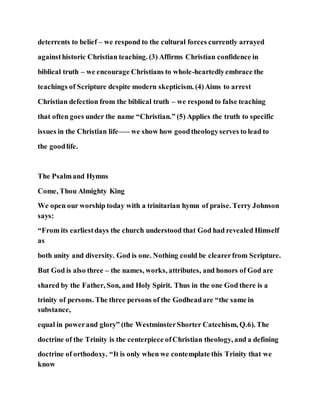 deterrents to belief – we respond to the cultural forces currently arrayed
againsthistoric Christian teaching. (3) Affirms Christian confidence in
biblical truth – we encourage Christians to whole-heartedlyembrace the
teachings of Scripture despite modern skepticism. (4)Aims to arrest
Christian defection from the biblical truth – we respond to false teaching
that often goes under the name “Christian.” (5) Applies the truth to specific
issues in the Christian life–— we show how goodtheologyserves to lead to
the goodlife.
The Psalmand Hymns
Come, Thou Almighty King
We open our worship today with a trinitarian hymn of praise. Terry Johnson
says:
“From its earliestdays the church understood that God had revealed Himself
as
both unity and diversity. God is one. Nothing could be clearerfrom Scripture.
But God is also three – the names, works, attributes, and honors of God are
shared by the Father, Son, and Holy Spirit. Thus in the one God there is a
trinity of persons. The three persons of the Godheadare “the same in
substance,
equal in powerand glory” (the WestminsterShorter Catechism, Q.6). The
doctrine of the Trinity is the centerpiece ofChristian theology, and a defining
doctrine of orthodoxy. “It is only when we contemplate this Trinity that we
know
 