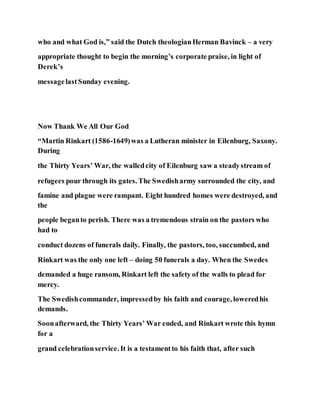 who and what God is,” said the Dutch theologianHerman Bavinck – a very
appropriate thought to begin the morning’s corporate praise, in light of
Derek’s
messagelastSunday evening.
Now Thank We All Our God
“Martin Rinkart (1586-1649)was a Lutheran minister in Eilenburg, Saxony.
During
the Thirty Years’ War, the walledcity of Eilenburg saw a steadystream of
refugees pour through its gates. The Swedisharmy surrounded the city, and
famine and plague were rampant. Eight hundred homes were destroyed, and
the
people beganto perish. There was a tremendous strain on the pastors who
had to
conduct dozens of funerals daily. Finally, the pastors, too, succumbed, and
Rinkart was the only one left – doing 50 funerals a day. When the Swedes
demanded a huge ransom, Rinkart left the safety of the walls to plead for
mercy.
The Swedishcommander, impressedby his faith and courage, loweredhis
demands.
Soonafterward, the Thirty Years’ War ended, and Rinkart wrote this hymn
for a
grand celebrationservice. It is a testamentto his faith that, after such
 