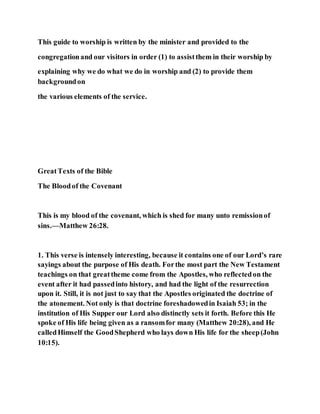This guide to worship is written by the minister and provided to the
congregationand our visitors in order (1) to assistthem in their worship by
explaining why we do what we do in worship and (2) to provide them
backgroundon
the various elements of the service.
GreatTexts of the Bible
The Bloodof the Covenant
This is my blood of the covenant, which is shed for many unto remissionof
sins.—Matthew 26:28.
1. This verse is intensely interesting, because it contains one of our Lord’s rare
sayings about the purpose of His death. Forthe most part the New Testament
teachings on that greattheme come from the Apostles, who reflectedon the
event after it had passedinto history, and had the light of the resurrection
upon it. Still, it is not just to say that the Apostles originated the doctrine of
the atonement. Not only is that doctrine foreshadowedin Isaiah 53; in the
institution of His Supper our Lord also distinctly sets it forth. Before this He
spoke of His life being given as a ransomfor many (Matthew 20:28), and He
calledHimself the GoodShepherd who lays down His life for the sheep(John
10:15).
 