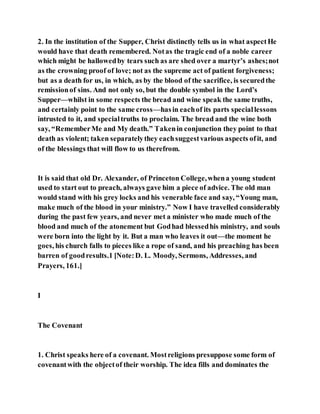 2. In the institution of the Supper, Christ distinctly tells us in what aspectHe
would have that death remembered. Notas the tragic end of a noble career
which might be hallowedby tears such as are shed over a martyr’s ashes;not
as the crowning proof of love; not as the supreme act of patient forgiveness;
but as a death for us, in which, as by the blood of the sacrifice, is securedthe
remissionof sins. And not only so, but the double symbol in the Lord’s
Supper—whilst in some respects the bread and wine speak the same truths,
and certainly point to the same cross—hasin eachof its parts speciallessons
intrusted to it, and specialtruths to proclaim. The bread and the wine both
say, “RememberMe and My death.” Takenin conjunction they point to that
death as violent; taken separatelythey eachsuggestvarious aspects ofit, and
of the blessings that will flow to us therefrom.
It is said that old Dr. Alexander, of Princeton College,whena young student
used to start out to preach, always gave him a piece of advice. The old man
would stand with his grey locks and his venerable face and say, “Young man,
make much of the blood in your ministry.” Now I have travelled considerably
during the past few years, and never met a minister who made much of the
blood and much of the atonement but Godhad blessedhis ministry, and souls
were born into the light by it. But a man who leaves it out—the moment he
goes, his church falls to pieces like a rope of sand, and his preaching has been
barren of goodresults.1 [Note:D. L. Moody, Sermons, Addresses, and
Prayers, 161.]
I
The Covenant
1. Christ speaks here of a covenant. Mostreligions presuppose some form of
covenantwith the objectof their worship. The idea fills and dominates the
 