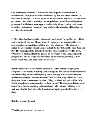 Old Testament. And thus Christ found a ready point of attachment, a
foundation of rock, on which He could build up His new order of truth. A
covenantis a compact, an arrangement, an agreement, a contractbetweentwo
persons or two parties, involving mutual privileges, conditions, obligations,
promises. The Hebrew word appears to have the idea of cutting, and hence
primitive contracts or covenants were made by the shedding of blood or the
sacrifice ofan animal.
2. After God had brought the children of Israel out of Egypt, He entered into
a covenantwith them at Mount Sinai. A covenantis an agreementbetwixt
two, securing on a certain condition a certain advantage. The advantage
under the covenantat Mount Sinai was that the Lord should be their Godand
they His people;and the condition was that they should observe His Law.
“And Moses came and told the people all the words of the Lord, and all the
judgements: and all the people answeredwith one voice, and said, All the
words which the Lord hath spokenwill we do.”
But the children of Israelproved unfaithful. In the pathetic language of
Scripture, “they went a whoring after other gods, and bowed themselves down
unto them: they turned aside quickly out of the way wherein their fathers
walked, obeying the commandments of the Lord; but they did not so.” And
therefore the covenantwas cancelled. “Theyrebelled, and grieved his Holy
Spirit: therefore he was turned to be their enemy.” He abandoned them to the
lust of their hearts, and they suffered disasterafter disastertill they were
strickenwith the final blow, the Babylonian Captivity, and laid in the very
dust.
But that was not the end.
What began best, can’t end worst,
 