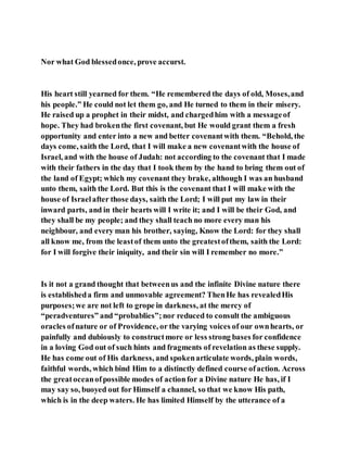 Nor what God blessedonce, prove accurst.
His heart still yearned for them. “He remembered the days of old, Moses,and
his people.” He could not let them go, and He turned to them in their misery.
He raised up a prophet in their midst, and chargedhim with a messageof
hope. They had brokenthe first covenant, but He would grant them a fresh
opportunity and enter into a new and better covenantwith them. “Behold, the
days come, saith the Lord, that I will make a new covenantwith the house of
Israel, and with the house of Judah: not according to the covenant that I made
with their fathers in the day that I took them by the hand to bring them out of
the land of Egypt; which my covenant they brake, although I was an husband
unto them, saith the Lord. But this is the covenant that I will make with the
house of Israelafter those days, saith the Lord; I will put my law in their
inward parts, and in their hearts will I write it; and I will be their God, and
they shall be my people; and they shall teach no more every man his
neighbour, and every man his brother, saying, Know the Lord: for they shall
all know me, from the leastof them unto the greatestofthem, saith the Lord:
for I will forgive their iniquity, and their sin will I remember no more.”
Is it not a grand thought that betweenus and the infinite Divine nature there
is establisheda firm and unmovable agreement? ThenHe has revealedHis
purposes;we are not left to grope in darkness, at the mercy of
“peradventures” and “probablies”;nor reduced to consult the ambiguous
oracles ofnature or of Providence, or the varying voices of our ownhearts, or
painfully and dubiously to constructmore or less strong bases for confidence
in a loving God out of such hints and fragments of revelation as these supply.
He has come out of His darkness, and spokenarticulate words, plain words,
faithful words, which bind Him to a distinctly defined course ofaction. Across
the greatoceanofpossible modes of actionfor a Divine nature He has, if I
may say so, buoyed out for Himself a channel, so that we know His path,
which is in the deep waters. He has limited Himself by the utterance of a
 