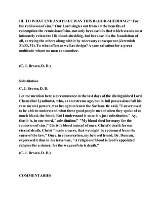 III. TO WHAT END AND ISSUE WAS THIS BLOOD-SHEDDING? "For
the remissionof sins." Our Lord singles out from all the benefits of
redemption the remissionof sins, not only because it is that which stands most
intimately relatedto His blood-shedding, but because it is the foundation of
all, carrying the others along with it by necessaryconsequence(Jeremiah
31:33, 34). To what effectas well as design? A sure salvationfor a great
multitude whom no man can number.
(C. J. Brown, D. D.)
Substitution
C. J. Brown, D. D.
Let me mention here a circumstance in the last days of the distinguished Lord
ChancellorLyndhurst, who, at an extreme age, but in full possessionofall his
rare mental powers, was brought to know the Saviour. tie said, "I never used
to be able to understand what these goodpeople meant when they spoke of so
much blood, the blood. But I understand it now; it's just substitution." Ay,
that it is, in one word, "substitution;" "My blood shed for many for the
remissionof sins;" Christ's blood instead of ours; Christ's death for our
eternal death; Christ "made a curse, that we might be redeemed from the
curse of the law." Once, in conversation, my beloved friend, Dr. Duncan,
expressedit thus in his terse way, "A religion of blood is God's appointed
religion for a sinner, for the wagesofsin is death."
(C. J. Brown, D. D.)
COMMENTARIES
 