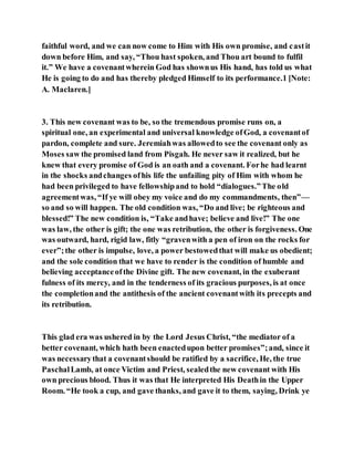 faithful word, and we can now come to Him with His own promise, and castit
down before Him, and say, “Thou hast spoken, and Thou art bound to fulfil
it.” We have a covenantwherein God has shownus His hand, has told us what
He is going to do and has thereby pledged Himself to its performance.1 [Note:
A. Maclaren.]
3. This new covenant was to be, so the tremendous promise runs on, a
spiritual one, an experimental and universal knowledge ofGod, a covenantof
pardon, complete and sure. Jeremiahwas allowedto see the covenant only as
Moses saw the promised land from Pisgah. He never saw it realized, but he
knew that every promise of God is an oath and a covenant. Forhe had learnt
in the shocks andchanges ofhis life the unfailing pity of Him with whom he
had been privileged to have fellowshipand to hold “dialogues.”The old
agreementwas, “If ye will obey my voice and do my commandments, then”—
so and so will happen. The old condition was, “Do and live; be righteous and
blessed!” The new condition is, “Take andhave; believe and live!” The one
was law, the other is gift; the one was retribution, the other is forgiveness. One
was outward, hard, rigid law, fitly “gravenwith a pen of iron on the rocks for
ever”;the other is impulse, love, a power bestowedthat will make us obedient;
and the sole condition that we have to render is the condition of humble and
believing acceptanceofthe Divine gift. The new covenant, in the exuberant
fulness of its mercy, and in the tenderness of its gracious purposes, is at once
the completionand the antithesis of the ancient covenantwith its precepts and
its retribution.
This glad era was ushered in by the Lord Jesus Christ, “the mediator of a
better covenant, which hath been enactedupon better promises”;and, since it
was necessarythat a covenantshould be ratified by a sacrifice, He, the true
PaschalLamb, at once Victim and Priest, sealedthe new covenant with His
own precious blood. Thus it was that He interpreted His Deathin the Upper
Room. “He took a cup, and gave thanks, and gave it to them, saying, Drink ye
 