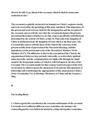 all of it; for this is my blood of the covenant, which is shed for many unto
remissionof sins.”
The covenantis explicitly declared to be founded on Christ’s expiatory death,
and to be receivedby the partaking of His body and blood. This importance of
the personand work of Jesus, both for the inauguration and the receptionof
the covenant, agreeswith the view that the covenantdesignates the present,
provisional blessednessofbelievers, for this stage is specificallycontrolled and
determined by the activity of Christ, so that St. Paul calls it the Kingdom of
Christ in distinction from the Kingdom of God, which is the final state. The
Covenantidea shares with the ideas of the Church this reference to the
present earthly form of possessionof the Messianic blessings, andthis
dependence on the person and work of the Messiah(cf. Matthew 16:18;
Matthew 18:17). The difference is that in the conceptionof the Church, the
organizationof believers into one body outwardly, as well as their spiritual
union inwardly, and the communication of a higher life through the Spirit
stand in the foreground, neither of which is reflectedupon in the idea of the
Covenant. The Covenantstands for that central, Godwardaspectof the state
of salvation, in which it means the atonement of sin and the full enjoyment of
fellowship with Godthrough the appropriation of this atonementin Christ.1
[Note:Geerhardus Vos, in Hastings’ Dictionaryof Christ and the Gospels, i.
380.]
II
The Sealing Blood
1. Christ regards His own blood as the sealand confirmation of the covenant.
Covenants were ratified in different ways;sometimes, for instance, the
contracting parties were held to be bound by eating salt together;sometimes
 
