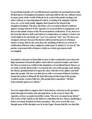 by partaking togetherof a sacrificialmeal; sometimes by passing betweenthe
divided pieces ofslaughteredanimals; and especiallyby the use, still prevalent
in many parts of the world, of blood, as by eachof the parties tasting each
other’s blood, or smearing himself with it, or letting it be mingled with his
own, etc., or by both jointly dipping their hands in the blood of the
slaughteredanimal. The idea, therefore, of a covenantin blood would not
appear strange and new to the Apostles, or occurto them as repugnant, as it
does to the minds of men of the Westernmodern civilization. To us, however
far from the ideal we fall, and whatevercompromises we adopt, we know our
word ought to be our bond, our “yea” yea, and our “nay” nay. We have our
stamped contracts because the ideal is still beyond the powers of human
nature at large. But in the early days the shedding of blood was a form of
ratification which no other emphasis could equal. It united, it “at-one-d,” the
parties concernedwith a firmness which no verbal agreementcould
accomplish.
Jeremiah’s reference to Sinai bids us turn to that wonderful scene where the
high mountains formed the pillars and walls of a natural temple, and where
the first covenant was ratified with abundance of sacrificialblood. Moses, we
are told, read the Book ofthe Covenantin the ears of the people; and, taking
the blood, sprinkled half of it upon the altar with the twelve pillars and half
upon the people. The law was thus given with a covenant of blood. God thus
bound the nation to Himself. He had offeredgreat blessings if the people
would keepthe words of His law; His people had responded: “All that
Jehovahhath spokenwe will do.”
Now it is impossible to suppose that Christ had no reference to the promises
made through Jeremiah, and, through them, to the scene at Sinai. His
Apostles, at least, so understood His words, “the new covenant in my blood.”
The writer of the Epistle to the Hebrews calls Him the new Moses,mediating a
better covenant, founded on better promises. The cross was in His view,
though none of His disciples saw it, in the Upper Room. But He saw that His
 