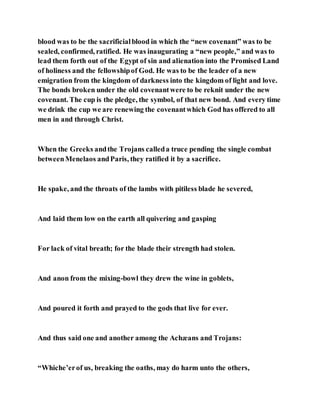 blood was to be the sacrificialblood in which the “new covenant” was to be
sealed, confirmed, ratified. He was inaugurating a “new people,” and was to
lead them forth out of the Egypt of sin and alienation into the Promised Land
of holiness and the fellowshipof God. He was to be the leader of a new
emigration from the kingdom of darkness into the kingdom of light and love.
The bonds broken under the old covenantwere to be reknit under the new
covenant. The cup is the pledge, the symbol, of that new bond. And every time
we drink the cup we are renewing the covenantwhich God has offered to all
men in and through Christ.
When the Greeks andthe Trojans calleda truce pending the single combat
betweenMenelaos andParis, they ratified it by a sacrifice.
He spake, and the throats of the lambs with pitiless blade he severed,
And laid them low on the earth all quivering and gasping
For lack of vital breath; for the blade their strength had stolen.
And anon from the mixing-bowl they drew the wine in goblets,
And poured it forth and prayed to the gods that live for ever.
And thus said one and another among the Achæans and Trojans:
“Whiche’erof us, breaking the oaths, may do harm unto the others,
 