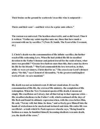 Their brains on the ground be scatterede’enas this wine is outpourèd—
Theirs and their sons’—andtheir wives be a prize unto others.”
The custom was universal. The heathen observedit, and so did Israel. Thus it
is written: “Gathermy saints togetherunto me; those that have made a
covenantwith me by sacrifice.”1 [Note:D. Smith, The Feastofthe Covenant,
41.]
2. Christ’s death was the consummation of His infinite sacrifice, the further
reachof His redeeming Love. When He had yielded His life in steadfast
devotion to the Father’s honour and patient travail for the souls of men, what
more was possible? “Greaterlove hath no man than this, that a man lay down
his life for his friends.” “But God commendeth his love toward us, in that,
while we were yet sinners, Christ died for us.” The cross is our Lord’s divinest
glory; “for this,” says Clement of Alexandria, “is the greatestandkingliest
work of God—to save mankind.”
His death was not an isolatedevent. It did not stand alone. It was the
consummation of His life, the crownof His ministry, the completion of His
redemption. When the New TestamentspeaksofHis death, it means not
simply His crucifixion on Calvary, but all that led up to that supreme crisis—
His steadfastobedience to the Father’s will, which continued all the days of
His flesh and found its ultimate expressionwhen, with the cross before Him,
He said, “Notmy will, but thine, be done,” and so freely gave Himself into the
hands of wickedmen to be mockedand tortured and slain. His entire life was
sacrificial—a truth which St. Paul expresses whenhe says, “Being found in
fashion as a man, he humbled himself, becoming obedient even unto death,
yea, the death of the cross.”
 