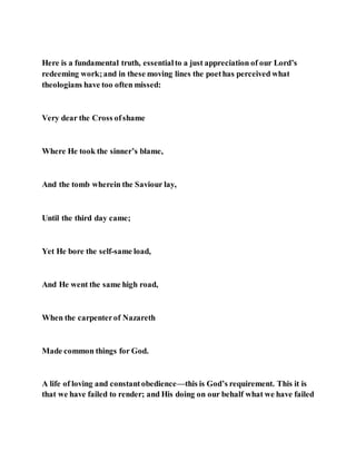 Here is a fundamental truth, essentialto a just appreciation of our Lord’s
redeeming work;and in these moving lines the poethas perceived what
theologians have too often missed:
Very dear the Cross ofshame
Where He took the sinner’s blame,
And the tomb wherein the Saviour lay,
Until the third day came;
Yet He bore the self-same load,
And He went the same high road,
When the carpenterof Nazareth
Made common things for God.
A life of loving and constantobedience—this is God’s requirement. This it is
that we have failed to render; and His doing on our behalf what we have failed
 