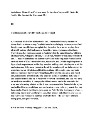 to do is our BlessedLord’s Atonement for the sin of the world.1 [Note: D.
Smith, The Feastofthe Covenant, 52.]
III
The RemissionSecuredby the SealedCovenant
1. “Shedfor many unto remissionof sins.” Remissionliterally means “to
throw back, or throw away,” and the term is used simply because, whenGod
forgives our sins, He is contemplatedas throwing them away, tossing them
clearoff, outside of all subsequentthought or concernin regardto them.
There is anotherexpressionused in Scripture for the same thought, which is
also figurative. “Repentand turn,” says Peter, “that your sins may be blotted
out.” They are contemplated in that expressionas having been written down
in some book of God’s remembrance, as it were, and God in forgiving them is
figuratively representedas blotting out that writing. And blotting out with the
ancients was a little more complete than it is, usually, with us. When we write
something down with ink, and blot it out, there still remain some marks to
indicate that once there was writing there. If you write on a slate and rub it
out, some marks are often left. The ancients used a wax tablet. Take one of
our common slates and fill it with wax even with the frame, and you will have
an ancient wax tablet. A sharp-pointed instrument made the marks in the
wax, and when they wished to blot it out, they turned the flat end of the stylus
and rubbed it over, and there was an absolute erasure of every mark that had
been made. That is the figure, then, used by Peterfor the forgiveness ofsins—
indicating that when God forgives sins, they are not only thrown away, as in
the expressionremission, but they are blotted out—the last trace of them
being gone, and gone for ever.
From morn to eve they struggled—Life and Death,
 