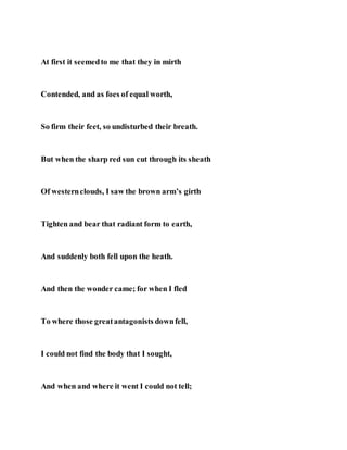 At first it seemedto me that they in mirth
Contended, and as foes of equal worth,
So firm their feet, so undisturbed their breath.
But when the sharp red sun cut through its sheath
Of westernclouds, I saw the brown arm’s girth
Tighten and bear that radiant form to earth,
And suddenly both fell upon the heath.
And then the wonder came; for when I fled
To where those greatantagonists downfell,
I could not find the body that I sought,
And when and where it went I could not tell;
 