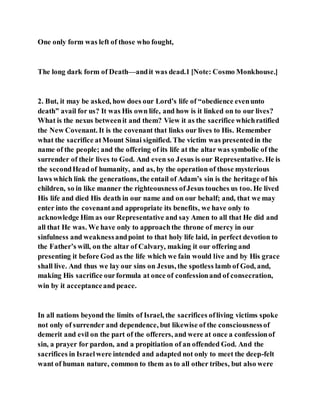 One only form was left of those who fought,
The long dark form of Death—andit was dead.1 [Note: Cosmo Monkhouse.]
2. But, it may be asked, how does our Lord’s life of “obedience evenunto
death” avail for us? It was His own life, and how is it linked on to our lives?
What is the nexus betweenit and them? View it as the sacrifice whichratified
the New Covenant. It is the covenant that links our lives to His. Remember
what the sacrifice atMount Sinai signified. The victim was presentedin the
name of the people; and the offering of its life at the altar was symbolic of the
surrender of their lives to God. And even so Jesus is our Representative. He is
the secondHeadof humanity, and as, by the operation of those mysterious
laws which link the generations, the entail of Adam’s sin is the heritage of his
children, so in like manner the righteousness ofJesus touches us too. He lived
His life and died His death in our name and on our behalf; and, that we may
enter into the covenantand appropriate its benefits, we have only to
acknowledge Him as our Representative and say Amen to all that He did and
all that He was. We have only to approachthe throne of mercy in our
sinfulness and weaknessandpoint to that holy life laid, in perfect devotion to
the Father’s will, on the altar of Calvary, making it our offering and
presenting it before God as the life which we fain would live and by His grace
shall live. And thus we lay our sins on Jesus, the spotless lamb of God, and,
making His sacrifice ourformula at once of confessionand of consecration,
win by it acceptanceand peace.
In all nations beyond the limits of Israel, the sacrifices ofliving victims spoke
not only of surrender and dependence, but likewise of the consciousnessof
demerit and evil on the part of the offerers, and were at once a confessionof
sin, a prayer for pardon, and a propitiation of an offended God. And the
sacrifices in Israelwere intended and adapted not only to meet the deep-felt
want of human nature, common to them as to all other tribes, but also were
 