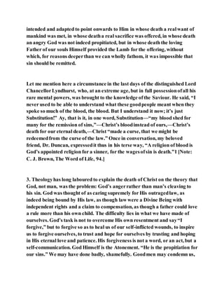 intended and adapted to point onwards to Him in whose death a realwant of
mankind was met, in whose deatha real sacrifice was offered, in whose death
an angry God was not indeed propitiated, but in whose death the loving
Father of our souls Himself provided the Lamb for the offering, without
which, for reasons deeperthan we can wholly fathom, it was impossible that
sin should be remitted.
Let me mention here a circumstance in the last days of the distinguished Lord
ChancellorLyndhurst, who, at an extreme age, but in full possessionofall his
rare mental powers, was brought to the knowledge ofthe Saviour. He said, “I
never used to be able to understand what these goodpeople meant when they
spoke so much of the blood, the blood. But I understand it now; it’s just
Substitution!” Ay, that is it, in one word, Substitution—“my blood shed for
many for the remission of sins,”—Christ’s bloodinstead of ours,—Christ’s
death for our eternal death,—Christ “made a curse, that we might be
redeemedfrom the curse of the law.” Once in conversation, my beloved
friend, Dr. Duncan, expressedit thus in his terse way, “A religion of blood is
God’s appointed religion for a sinner, for the wagesofsin is death.”1 [Note:
C. J. Brown, The Word of Life, 94.]
3. Theologyhas long laboured to explain the death of Christ on the theory that
God, not man, was the problem: God’s angerrather than man’s cleaving to
his sin. God was thought of as caring supremely for His outragedlaw, as
indeed being bound by His law, as though law were a Divine Being with
independent rights and a claim to compensation, as though a father could love
a rule more than his own child. The difficulty lies in what we have made of
ourselves. God’s task is not to overcome His own resentment and say“I
forgive,” but to forgive so as to heal us of our self-inflicted wounds, to inspire
us to forgive ourselves, to trust and hope for ourselves by trusting and hoping
in His eternal love and patience. His forgiveness is not a word, or an act, but a
self-communication. God Himself is the Atonement. “He is the propitiation for
our sins.” We may have done badly, shamefully. Goodmen may condemn us,
 
