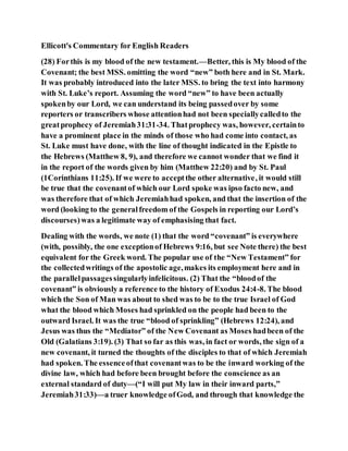 Ellicott's Commentary for English Readers
(28) Forthis is my blood of the new testament.—Better, this is My blood of the
Covenant; the best MSS. omitting the word “new” both here and in St. Mark.
It was probably introduced into the later MSS. to bring the text into harmony
with St. Luke’s report. Assuming the word “new” to have been actually
spokenby our Lord, we can understand its being passedover by some
reporters or transcribers whose attentionhad not been speciallycalledto the
greatprophecy of Jeremiah31:31-34. Thatprophecy was, however, certainto
have a prominent place in the minds of those who had come into contact, as
St. Luke must have done, with the line of thought indicated in the Epistle to
the Hebrews (Matthew 8, 9), and therefore we cannot wonder that we find it
in the report of the words given by him (Matthew 22:20) and by St. Paul
(1Corinthians 11:25). If we were to acceptthe other alternative, it would still
be true that the covenantof which our Lord spoke was ipso facto new, and
was therefore that of which Jeremiahhad spoken, and that the insertion of the
word (looking to the generalfreedom of the Gospels in reporting our Lord’s
discourses)was a legitimate way of emphasising that fact.
Dealing with the words, we note (1) that the word “covenant” is everywhere
(with, possibly, the one exceptionof Hebrews 9:16, but see Note there) the best
equivalent for the Greek word. The popular use of the “New Testament” for
the collectedwritings of the apostolic age,makes its employment here and in
the parallelpassagessingularlyinfelicitous. (2) That the “bloodof the
covenant” is obviously a reference to the history of Exodus 24:4-8. The blood
which the Son of Man was about to shed was to be to the true Israel of God
what the blood which Moses had sprinkled on the people had been to the
outward Israel. It was the true “blood of sprinkling” (Hebrews 12:24), and
Jesus was thus the “Mediator” of the New Covenant as Moses hadbeen of the
Old (Galatians 3:19). (3) That so far as this was, in fact or words, the sign of a
new covenant, it turned the thoughts of the disciples to that of which Jeremiah
had spoken. The essenceofthat covenantwas to be the inward working of the
divine law, which had before been brought before the conscience as an
external standard of duty—(“I will put My law in their inward parts,”
Jeremiah31:33)—a truer knowledge ofGod, and through that knowledge the
 