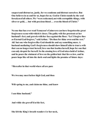 suspectand distrust us, justly, for we condemn and distrust ourselves. But
One believes in us and for us, hopes for us. God in Christ stands by the soul
forsakenofall others. We “were redeemed, not with corruptible things, with
silver or gold, … but with precious blood … even the blood of Christ.”
No one that has ever read Tennyson’s Guinevere can have forgottenthe great
forgiveness scenewith which it closes. The guilty wife lies prostrate at her
husband’s feet, and grovels with her face againstthe floor. “Lo! I forgive thee
as Eternal God forgives,” saidArthur. “Do thou for thine own soulthe rest.”
Ah! but one who forgives like God should do and say something more. A
husband mediating God’s forgiveness should show himself able to trust a wife
that can no longertrust herself, love one that loathes herself, hope for one that
can only despairfor herself. So the atoning love of God takes hold of Arthur,
and he pours the ointment of love on the golden hair that lies so low, and he
pours hope like oil into the dark soul and lights the promise of future days:
“Hereafterin that world where all are pure
We two may meet before high God, and thou
Wilt spring to me, and claim me thine, and know
I am thine husband.”
And while she grovell’d at his feet,
She felt the King’s breath wander o’er her neck,
 