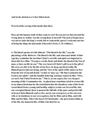 And in the darkness o’erher fallen head,
Perceivedthe waving of his hands that blest.
Does not the human truth of that come to you? Do you not see that beyond the
wrong done to Arthur was the wrong done to herself? The task of forgiveness
was not to slake the king’s wrath, but to redeemthe queen’s soul and cure her
of being the thing she had made of herself.1 [Note:J. M. Gibbon.]
4. The blood speaks ofa life infused. “The blood is the life,” says the
physiology of the Hebrews. The blood is the life, and when men drink of that
cup they symbolize the factthat Christ’s own life and spirit are imparted to
them that love Him. “Exceptye eatthe flesh, and drink the blood of the Son of
man, ye have no life in you.” The very heart of Christ’s gift to us is the gift of
His own very life to be the life of our lives. In deep, mystical reality He
Himself passes into our being, and the “law of the spirit of life makes us free
from the law of sin and death,” so that we may say, “He that is joined to the
Lord is one spirit,” and the humble believing soulmay rejoice in this; “I live,
yet not I, but Christ liveth in me.” This is, in one aspect, the very deepest
meaning of this Communion rite. As physicians sometimes tried to restore life
to an almostdead man by the transfusion into his shrunken veins of the fresh
warm blood from a young and healthy subject, so into our fevered life, into
our corrupted blood, there is poured the full tide of the pure and perfectlife
of Jesus Christ Himself, and we live, not by our own power, or for our own
will, or in obedience to our own caprices, but by Him and in Him, and with
Him and for Him. This is the heart of Christianity—the possessionwithin us
of the life, the immortal life, of Him who died for us.
 