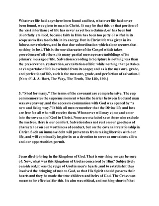 Whateverlife had anywhere been found and lost, whateverlife had never
been found, was given to man in Christ. It may be that this or that portion of
the vastinheritance of life has never as yet been claimed, or has been but
doubtfully claimed, because faith in Him has been too petty or wilful in its
scope as wellas too feeble in its energy. But in Christ life was given in its
fulness nevertheless, andin that due subordination which alone secures that
nothing be lost. This is the one characterof the Gospelwhich takes
precedence ofall others; its many partial messagesare unfoldings of its
primary messageoflife. Salvationaccording to Scripture is nothing less than
the preservation, restoration, orexaltation of life: while nothing that partakes
or can partake of life is excluded from its scope;and as is the measure, grade,
and perfectionof life, such is the measure, grade, and perfection of salvation.1
[Note:F. J. A. Hort, The Way, The Truth, The Life, 100.]
5. “Shedfor many.” The terms of the covenantare comprehensive. The cup
commemorates the supreme moment when the barrier betweenGod and man
was sweptaway, and the accessto communion with God was openedby “a
new and living way.” It bids all men remember that the Divine life and love
are free for all who will receive them. Whosoeverwill may come and enter
into the covenant of God in Christ. None are excluded save those who exclude
themselves. Here is our comfort. Salvationdoes not rest on our goodnessof
characteror on our worthiness of conduct, but on the covenantrelationship in
Christ. Such an immense debt will prevent us from taking liberties with our
life, and will continually inspire in us a devotion to serve as our talents allow
and our opportunities permit.
Jesus died to bring in the Kingdom of God. That is one thing we can be sure
of. Now, what was this Kingdom of God as conceivedby Him? Subjectively
considered, it was the reign of God in men’s hearts, and to establishit thus
involved the bringing of men to God, so that His Spirit should possess their
hearts and they be made the true children and heirs of God. The Cross was
meant to be effectualfor this. Its aim was ethical, and nothing short of that
 