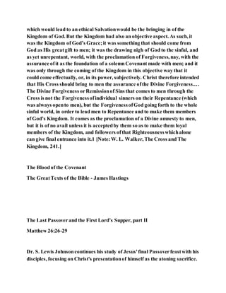 which would lead to an ethical Salvationwould be the bringing in of the
Kingdom of God. But the Kingdom had also an objective aspect. As such, it
was the Kingdom of God’s Grace;it was something that should come from
God as His greatgift to men; it was the drawing nigh of God to the sinful, and
as yet unrepentant, world, with the proclamation of Forgiveness, nay, with the
assurance ofit as the foundation of a solemnCovenant made with men; and it
was only through the coming of the Kingdom in this objective way that it
could come effectually, or, in its power, subjectively. Christ therefore intended
that His Cross should bring to men the assurance ofthe Divine Forgiveness.…
The Divine Forgiveness orRemissionof Sins that comes to men through the
Cross is not the Forgivenessofindividual sinners on their Repentance (which
was always opento men), but the ForgivenessofGod going forth to the whole
sinful world, in order to lead men to Repentance and to make them members
of God’s Kingdom. It comes as the proclamation of a Divine amnesty to men,
but it is of no avail unless it is acceptedby them so as to make them loyal
members of the Kingdom, and followers ofthat Righteousnesswhichalone
can give final entrance into it.1 [Note:W. L. Walker, The Cross and The
Kingdom, 241.]
The Bloodof the Covenant
The GreatTexts of the Bible - James Hastings
The Last Passoverand the First Lord’s Supper, part II
Matthew 26:26-29
Dr. S. Lewis Johnsoncontinues his study of Jesus'final Passoverfeastwith his
disciples, focusing on Christ's presentationof himself as the atoning sacrifice.
 
