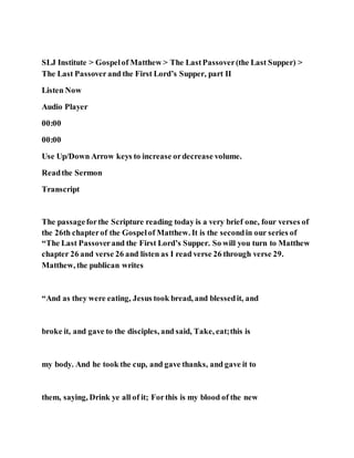 SLJ Institute > Gospelof Matthew > The LastPassover(the Last Supper) >
The Last Passover and the First Lord’s Supper, part II
Listen Now
Audio Player
00:00
00:00
Use Up/Down Arrow keys to increase ordecrease volume.
Readthe Sermon
Transcript
The passageforthe Scripture reading today is a very brief one, four verses of
the 26th chapterof the Gospelof Matthew. It is the secondin our series of
“The Last Passoverand the First Lord’s Supper. So will you turn to Matthew
chapter 26 and verse 26 and listen as I read verse 26 through verse 29.
Matthew, the publican writes
“And as they were eating, Jesus took bread, and blessedit, and
broke it, and gave to the disciples, and said, Take, eat;this is
my body. And he took the cup, and gave thanks, and gave it to
them, saying, Drink ye all of it; Forthis is my blood of the new
 