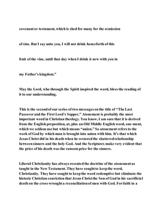 covenantor testament, which is shed for many for the remission
of sins. But I say unto you, I will not drink henceforth of this
fruit of the vine, until that day when I drink it new with you in
my Father’s kingdom.”
May the Lord, who through the Spirit inspired the word, bless the reading of
it to our understanding.
This is the secondof our series of two messagesonthe title of “The Last
Passoverand the First Lord’s Supper.” Atonement is probably the most
important word in Christian theology. You know, I am sure that it is derived
from the English preposition, at, plus an Old Middle English word, one-ment,
which we seldom use but which means “union.” So atonement refers to the
work of God by which man is brought into union with him. It’s that which
Jesus Christ did in his death when he restoredthe shatteredrelationship
betweensinners and the holy God. And the Scriptures make very evident that
the price of his death was the ransom price for the sinners.
Liberal Christianity has always resentedthe doctrine of the atonementas
taught in the New Testament. They have soughtto keepthe word,
Christianity. They have sought to keepthe word redemptive but eliminate the
historic Christian conviction that Jesus Christthe Son of God in his sacrificial
death on the cross wroughta reconciliationof men with God. Forfaith in a
 