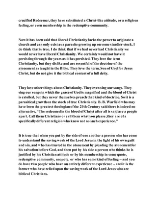 crucified Redeemer, they have substituted a Christ-like attitude, or a religious
feeling, or even membership in the redemptive community.
Now it has been said that liberal Christianity lacks the powerto originate a
church and can only exist as a parasite growing up on some sturdier stock. I
do think that is true. I do think that if we had never had Christianity we
would never have liberal Christianity. We certainly would not have it
persisting through the years as it has persisted. They love the term
Christianity, but they dislike and are resentful of the doctrine of the
atonement as taught in the Bible. They love the term, Son of God for Jesus
Christ, but do not give it the biblical content of a full deity.
They love other things about Christianity. They even sing our songs. They
sing our songs in which the grace ofGod is magnified and the blood of Christ
is extolled, but they never themselves preachthat kind of doctrine. So it is a
parasiticalgrowthon the stock of true Christianity. B. B. Warfield who may
have been the greatesttheologianofthe 20th Century said there is indeed no
alternative, “The redeemedin the blood of Christ after all is said are a people
apart. Call them Christians or call them what you please;they are of a
specificallydifferent religion who know not no such experience.”
It is true that when you put by the side of one another a person who has come
to understand the saving work of the Lord Jesus in the light of his own guilt
and sin, and who has trusted in the atonement by pleading the atonementfor
his salvationbefore God, and then put by his side a person who thinks he is
justified by his Christian attitude or by his membership in some quote,
redemptive community, unquote, or who has some kind of feeling – and you
do have two people who have an entirely different experience – and it is the
former who have relied upon the saving work of the Lord Jesus who are
biblical Christians.
 
