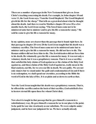 There are a number of passages in the New Testamentthat give us Jesus
Christ’s teaching concerning his death. For example, in John chapter 10 and
verse 11, the Lord Jesus says, “Iam the GoodShepherd. The GoodShepherd
giveth his life for the sheep.” Thattells us a greatdeal about what he thought
about his death. And then we read in Matthew chapter20 verse 28 a a few
months back, the Lord Jesus saying, “The Son of man came not to be
ministered unto but to minister and to give his life a ransomfor many.” He
said he came to give his life a ransom for many.
In my opinion, none are clearerthan the passage thatis found right here. In
that passagein chapter 20 verse 28 the Lord Jesus taught that his death was a
voluntary sacrifice. The Son of man came not to be ministered unto but to
minister and to give his life a ransom for many. He did not have to die. The
Roman soldiers did not force him to die. The Jewishleaders did not force him
to his death. He voluntarily gave his life a ransom for many. It was not only a
voluntary death, but it was a propitiatory ransom. That is it was a sacrifice
that satisfiedthe holy claims of God againstus or the claims of the Holy God
againstus, and those claims of the Holy God of againstus, really mean in the
final analysis, our life, for we owe our life in death. We are guilty. We are not
only sinners but we stand under the guilt and condemnation of sin and if there
is no redemption, we shall spend our eternities, according to the Bible the
word of God in the lake of fire. It is as plain and as down to earth as that.
Now the Lord Jesus taughtthat his death was a propitiatory ransom. That is,
he offered the sacrifice andon the basis of that sacrifice, Godsatisfiedis free
to bestow eternal life upon those for whom Christ died.
Now also it is taught in that passagethathe gave himself a ransom in a
substitutionary way. He gave himself a ransom for us in our place is the point.
So he paid for our sins vicariously as our substitute. We were culprits under
judgment, and he bore our judgment for us. We have actuallyalready
 