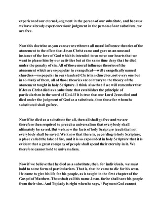 experiencedour eternaljudgment in the personof our substitute, and because
we have already experiencedour judgment in the person of our substitute, we
are free.
Now this doctrine as you cansee overthrows all moral influence theories of the
atonement to the effect that Jesus Christcame and gave us an unusual
instance of the love of God which is intended to so move our hearts that we
want to please him by our activities but at the same time deny that he died
under the penalty of sin. All of those moral influence theories of the
atonement which are so popular in evangelical—wellevangelicallynamed
churches—so popular in our standard Christian churches, not every one but
in so many of them, all of those theories are contrary to the theory of the
atonement taught in holy Scripture. I think also that if we will remember that
if Jesus Christ died as a substitute that establishes the principle of
particularism in the word of God. If it is true that our Lord Jesus died and
died under the judgment of Godas a substitute, then those for whom he
substituted shall go free.
Now if he died as a substitute for all, then all shall go free and we are
therefore then required to preacha universalism that everybody shall
ultimately be saved. But we know the facts of holy Scripture teach that not
everybody shall be saved. We know that there is, according to holy Scripture,
a place called the lake of fire, and it is so expounded in holy Scripture that it is
evident that a greatcompany of people shall spend their eternity in it. We
therefore cannot hold to universalism.
Now if we believe that he died as a substitute, then, for individuals, we must
hold to some form of particularism. That is, that he came to die for his own.
He came to give his life for his people, as is taught in the first chapterof the
Gospelof Matthew. Thou shalt call his name Jesus, forhe shall save his people
from their sins. And Toplady is right when he says, “PaymentGod cannot
 