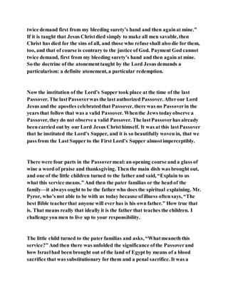 twice demand first from my bleeding surety’s hand and then againat mine.”
If it is taught that Jesus Christdied simply to make all men savable, then
Christ has died for the sins of all, and those who refuse shall also die for them,
too, and that of course is contrary to the justice of God. Payment God cannot
twice demand, first from my bleeding surety’s hand and then again at mine.
So the doctrine of the atonementtaught by the Lord Jesus demands a
particularism: a definite atonement, a particular redemption.
Now the institution of the Lord’s Supper took place at the time of the last
Passover. The lastPassoverwas the last authorized Passover. Afterour Lord
Jesus and the apostles celebratedthat Passover, there was no Passoverin the
years that follow that was a valid Passover. Whenthe Jews todayobserve a
Passover, they do not observe a valid Passover. The lastPassoverhas already
been carried out by our Lord Jesus Christhimself. It was at this lastPassover
that he instituted the Lord’s Supper, and it is so beautifully woven in, that we
pass from the Last Supper to the First Lord’s Supper almostimperceptibly.
There were four parts in the Passovermeal:an opening course and a glass of
wine a word of praise and thanksgiving. Then the main dish was brought out,
and one of the little children turned to the father and said, “Explain to us
what this service means.” And then the pater familias or the head of the
family—it always ought to be the father who does the spiritual explaining. Mr.
Pyror, who’s not able to be with us today because ofillness often says, “The
best Bible teacherthat anyone will ever has is his own father.” How true that
is. That means really that ideally it is the father that teaches the children. I
challenge you men to live up to your responsibility.
The little child turned to the pater familias and asks, “Whatmeaneth this
service?” And then there was unfolded the significance ofthe Passoverand
how Israelhad been brought out of the land of Egypt by means of a blood
sacrifice that was substitutionary for them and a penal sacrifice. It was a
 